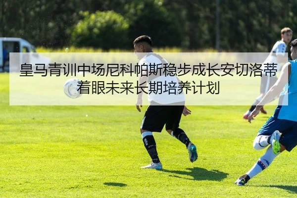 皇马青训中场尼科帕斯稳步成长安切洛蒂着眼未来长期培养计划