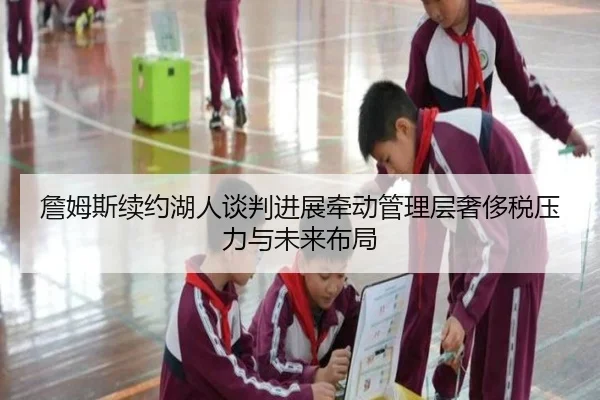詹姆斯续约湖人谈判进展牵动管理层奢侈税压力与未来布局